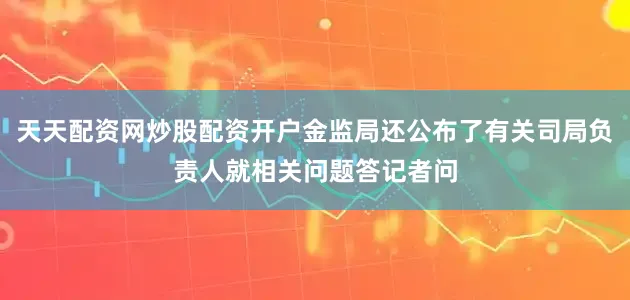 天天配资网炒股配资开户金监局还公布了有关司局负责人就相关问题答记者问