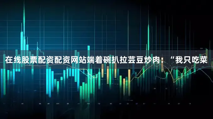在线股票配资配资网站端着碗扒拉芸豆炒肉：“我只吃菜