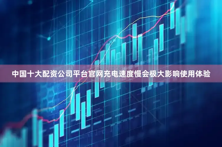 中国十大配资公司平台官网充电速度慢会极大影响使用体验