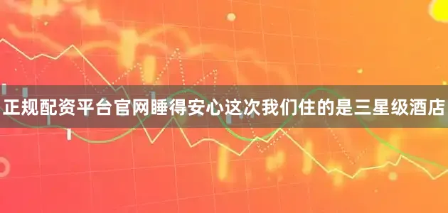 正规配资平台官网睡得安心这次我们住的是三星级酒店
