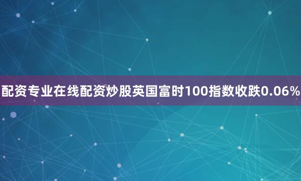 配资专业在线配资炒股英国富时100指数收跌0.06%