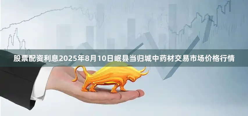 股票配资利息2025年8月10日岷县当归城中药材交易市场价格行情