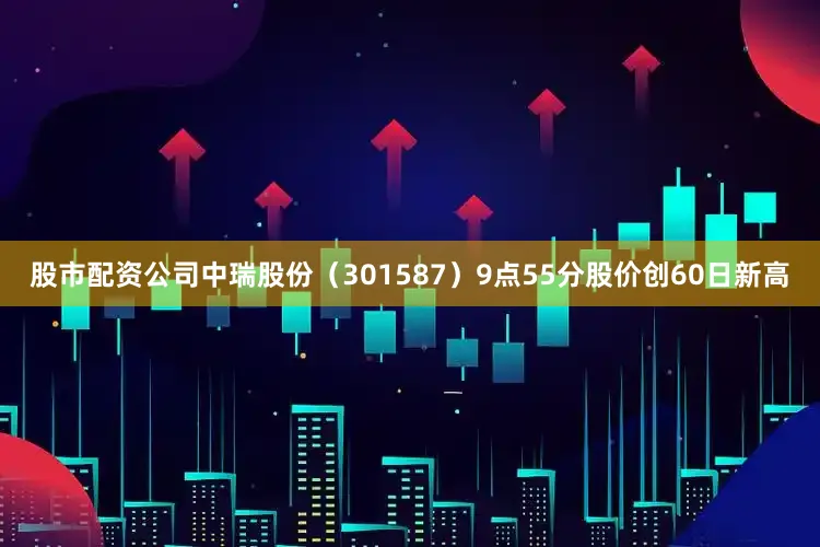 股市配资公司中瑞股份（301587）9点55分股价创60日新高