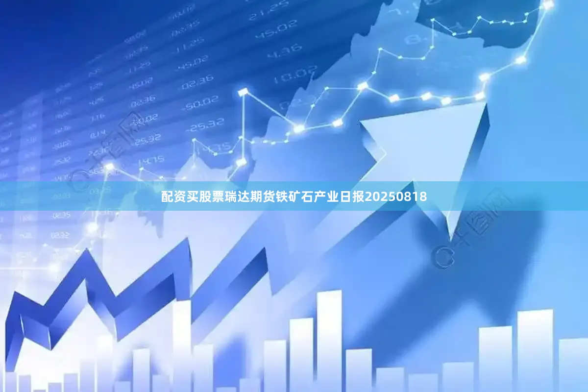配资买股票瑞达期货铁矿石产业日报20250818