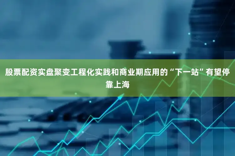 股票配资实盘聚变工程化实践和商业期应用的“下一站”有望停靠上海